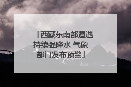 西藏东南部遭遇持续强降水 气象部门发布预警