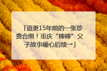 追更15年前的一张珍贵合照！重庆“棒棒”父子故事暖心后续→