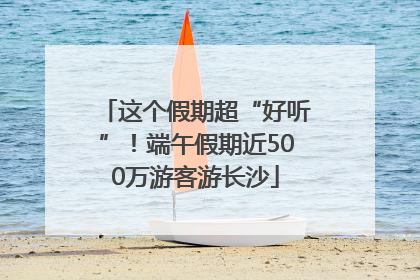 这个假期超“好听”！端午假期近500万游客游长沙