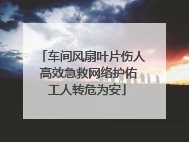 车间风扇叶片伤人 高效急救网络护佑工人转危为安