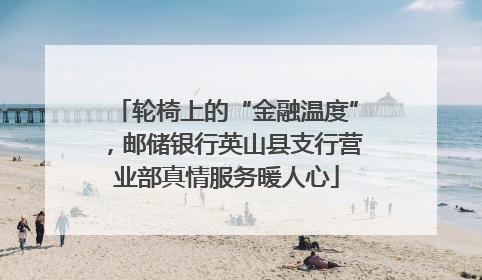 轮椅上的“金融温度”，邮储银行英山县支行营业部真情服务暖人心