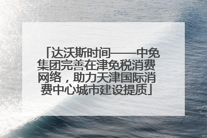 达沃斯时间——中免集团完善在津免税消费网络，助力天津国际消费中心城市建设提质