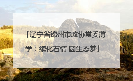 辽宁省锦州市政协常委薄学：续化石情 圆生态梦
