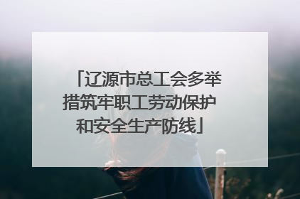 辽源市总工会多举措筑牢职工劳动保护和安全生产防线