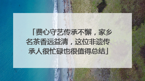 费心守艺传承不懈，家乡名茶香远益清，这位非遗传承人很忙碌也很值得总结