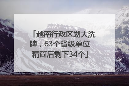 越南行政区划大洗牌，63个省级单位精简后剩下34个
