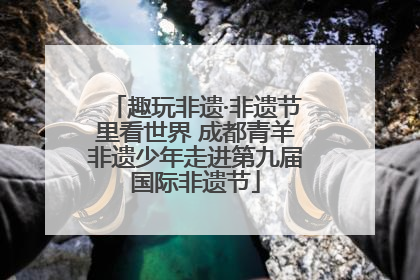 趣玩非遗·非遗节里看世界 成都青羊非遗少年走进第九届国际非遗节