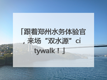 跟着郑州水务体验官，来场“双水源”citywalk！