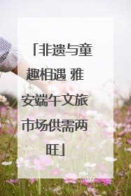 非遗与童趣相遇 雅安端午文旅市场供需两旺