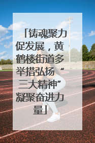 铸魂聚力促发展，黄鹤楼街道多举措弘扬“三大精神”凝聚奋进力量