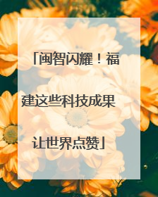 闽智闪耀！福建这些科技成果让世界点赞