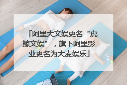 阿里大文娱更名“虎鲸文娱”，旗下阿里影业更名为大麦娱乐