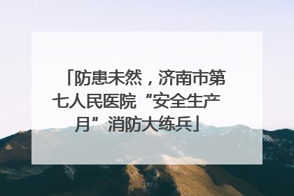 防患未然，济南市第七人民医院“安全生产月”消防大练兵