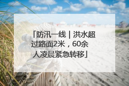 防汛一线｜洪水超过路面2米，60余人凌晨紧急转移