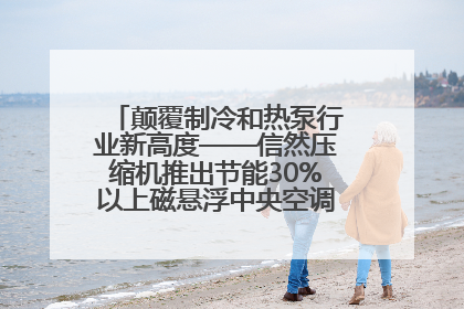 颠覆制冷和热泵行业新高度——信然压缩机推出节能30%以上磁悬浮中央空调和磁悬浮热泵