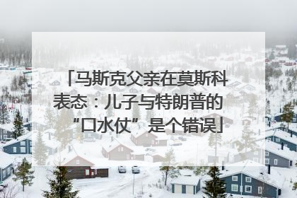 马斯克父亲在莫斯科表态：儿子与特朗普的“口水仗”是个错误