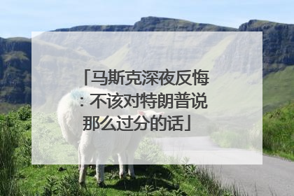 马斯克深夜反悔：不该对特朗普说那么过分的话