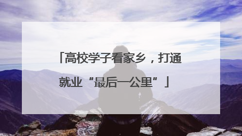 高校学子看家乡，打通就业“最后一公里”