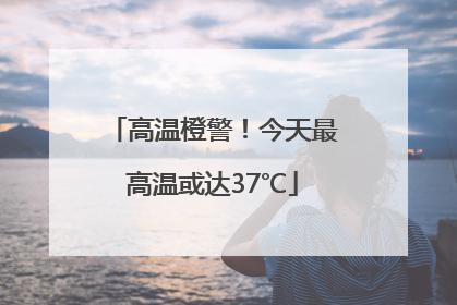 高温橙警！今天最高温或达37℃