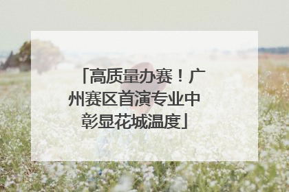 高质量办赛！广州赛区首演专业中彰显花城温度