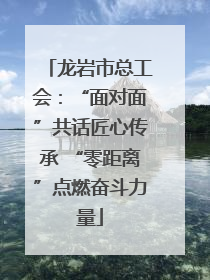 龙岩市总工会：“面对面”共话匠心传承 “零距离”点燃奋斗力量