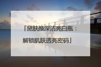 黛肤颜深洁亮白瓶：解锁肌肤透亮密码