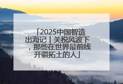 2025中国智造出海记丨关税风波下，那些在世界最前线开疆拓土的人