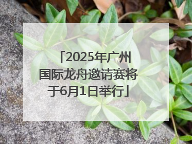 2025年广州国际龙舟邀请赛将于6月1日举行