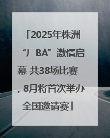2025年株洲“厂BA”激情启幕 共38场比赛，8月将首次举办全国邀请赛