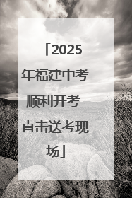 2025年福建中考顺利开考 直击送考现场