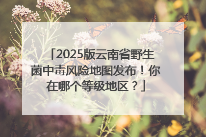 2025版云南省野生菌中毒风险地图发布！你在哪个等级地区？