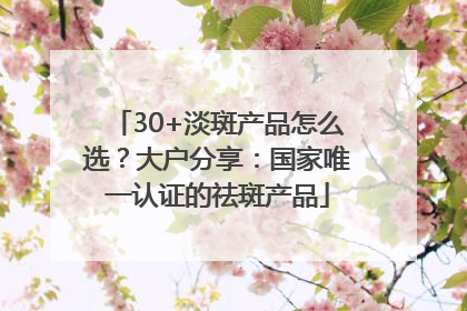 30+淡斑产品怎么选？大户分享：国家唯一认证的祛斑产品