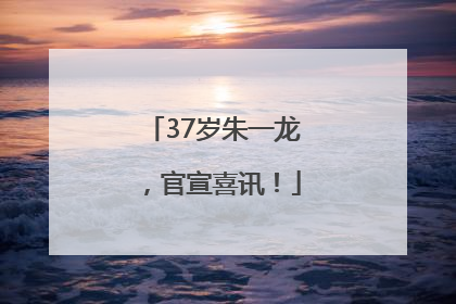 37岁朱一龙，官宣喜讯！