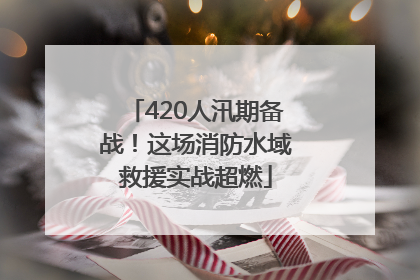420人汛期备战！这场消防水域救援实战超燃
