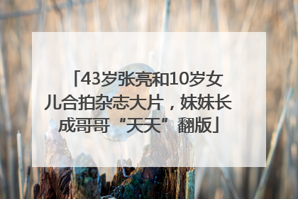 43岁张亮和10岁女儿合拍杂志大片，妹妹长成哥哥“天天”翻版