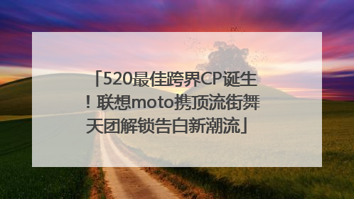 520最佳跨界CP诞生！联想moto携顶流街舞天团解锁告白新潮流