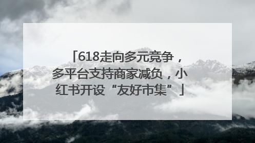 618走向多元竞争，多平台支持商家减负，小红书开设“友好市集”