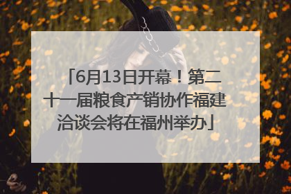 6月13日开幕！第二十一届粮食产销协作福建洽谈会将在福州举办