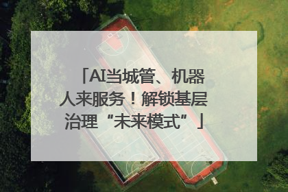 AI当城管、机器人来服务！解锁基层治理“未来模式”